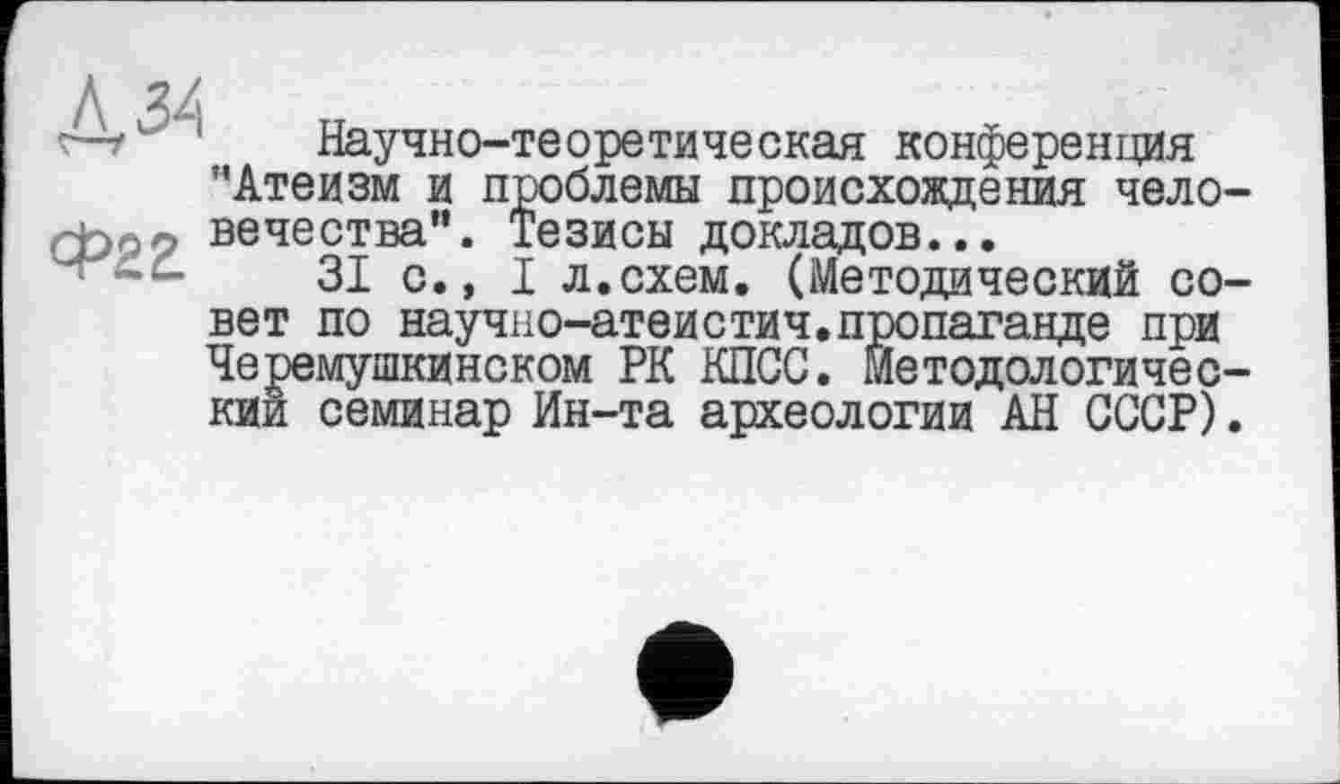 ﻿Научно-теоретическая конференция "Атеизм и проблемы происхождения чело вечества”. Тезисы докладов...
31 с., I л.схем. (Методический со вет по научно-атеистич.пропаганде при Черемушкинском РК КПСС. Методологичес кии семинар Ин-та археологии АН СССР)